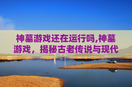 神墓游戏还在运行吗,神墓游戏，揭秘古老传说与现代冒险的交织