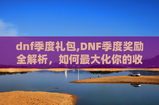 dnf季度礼包,DNF季度奖励全解析，如何最大化你的收益？