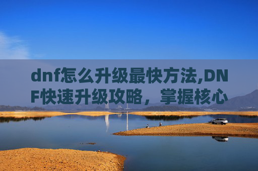 dnf怎么升级最快方法,DNF快速升级攻略，掌握核心技巧，让你的等级飙升！