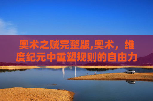 奥术之贼完整版,奥术，维度纪元中重塑规则的自由力量，锚定未来发展的核心密码