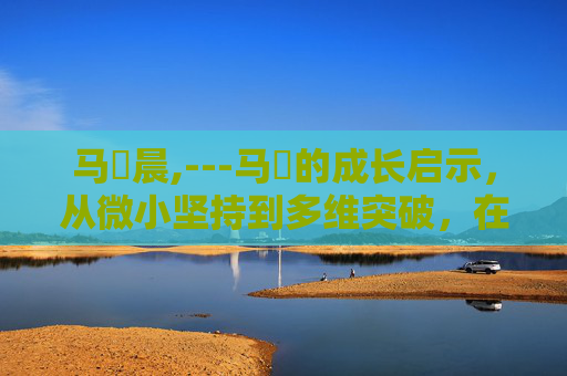马祎晨,---马祎的成长启示，从微小坚持到多维突破，在时代浪潮中构筑独属格局