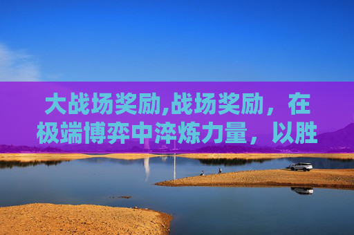 大战场奖励,战场奖励，在极端博弈中淬炼力量，以胜利重构价值