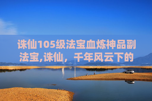 诛仙105级法宝血炼神品副法宝,诛仙，千年风云下的玄幻史诗，尽展江湖残酷与爱恨交织的壮阔画卷
