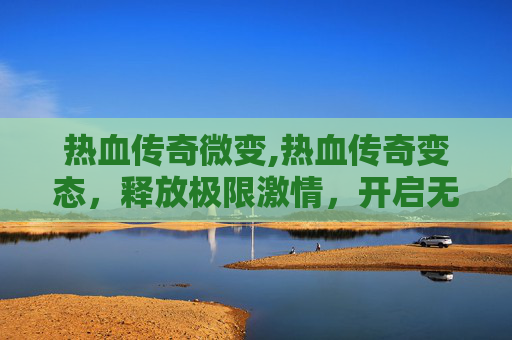 热血传奇微变,热血传奇变态，释放极限激情，开启无风险传奇冒险之旅