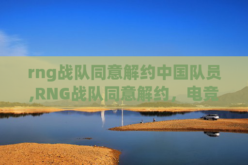 rng战队同意解约中国队员,RNG战队同意解约，电竞风云再起新篇