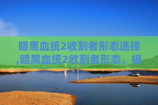 暗黑血统2收割者形态选择,暗黑血统2收割者形态，极致威胁与战略意义深度剖析