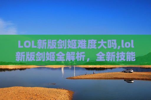 LOL新版剑姬难度大吗,lol新版剑姬全解析，全新技能机制与定位趋势分析