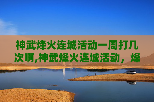 神武烽火连城活动一周打几次啊,神武烽火连城活动，烽火淬炼全局，史诗竞技共铸荣耀