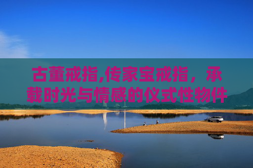 古董戒指,传家宝戒指，承载时光与情感的仪式性物件