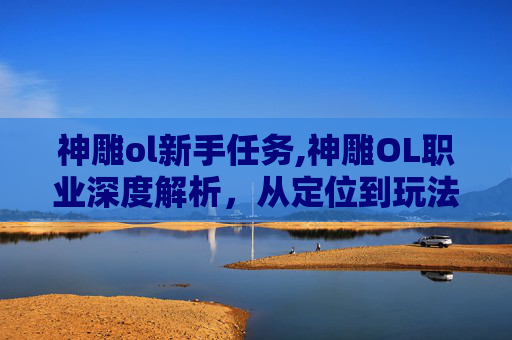神雕ol新手任务,神雕OL职业深度解析，从定位到玩法，重塑指尖江湖的多元选择