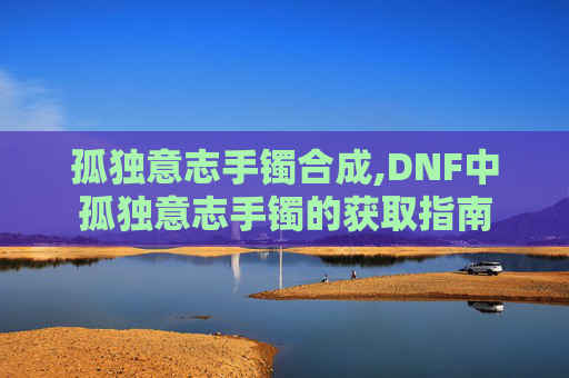 孤独意志手镯合成,DNF中孤独意志手镯的获取指南