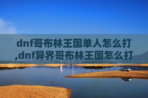 dnf哥布林王国单人怎么打,dnf异界哥布林王国怎么打，高效攻略与实战技巧指南