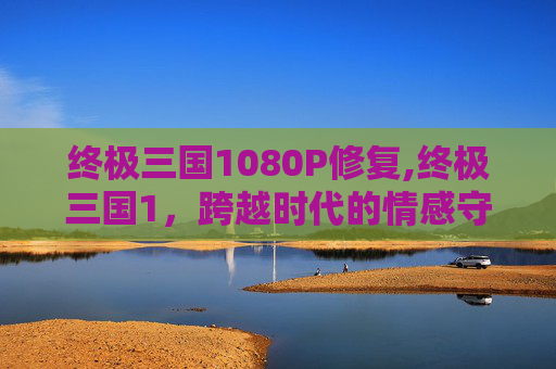 终极三国1080P修复,终极三国1，跨越时代的情感守望与多元诠释之旅