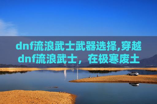 dnf流浪武士武器选择,穿越dnf流浪武士，在极寒废土中找回生命真义的独行纪实