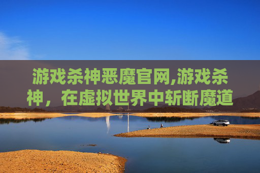 游戏杀神恶魔官网,游戏杀神，在虚拟世界中斩断魔道，打造独属于自己的强者之路