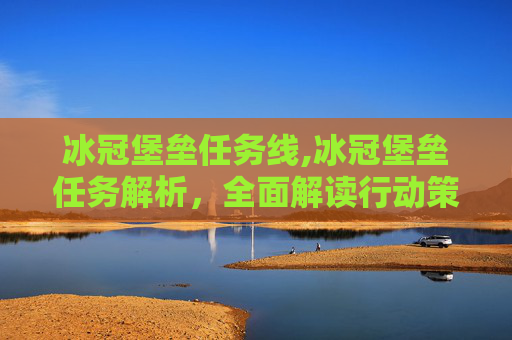 冰冠堡垒任务线,冰冠堡垒任务解析，全面解读行动策略、战术要点与实施规划
