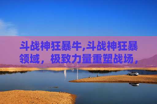 斗战神狂暴牛,斗战神狂暴领域，极致力量重塑战场，极限战力主宰时代
