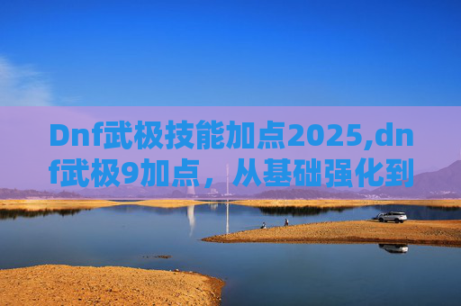 Dnf武极技能加点2025,dnf武极9加点，从基础强化到技能优化，打造极致战力与生存能力的全攻略