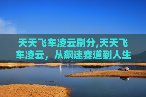 天天飞车凌云刷分,天天飞车凌云，从飙速赛道到人生旅程，解锁极致速度背后的广阔天地