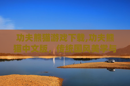功夫熊猫游戏下载,功夫熊猫中文版，传统国风美学与创新的游戏碰撞，解锁全新国风沉浸体验