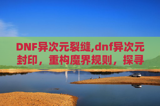 DNF异次元裂缝,dnf异次元封印，重构魔界规则，探寻神圣力量的神秘边界