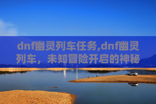 dnf幽灵列车任务,dnf幽灵列车，未知冒险开启的神秘旅程