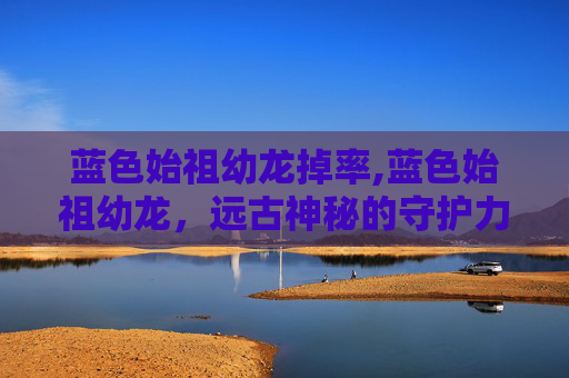 蓝色始祖幼龙掉率,蓝色始祖幼龙，远古神秘的守护力量与未来图景解析