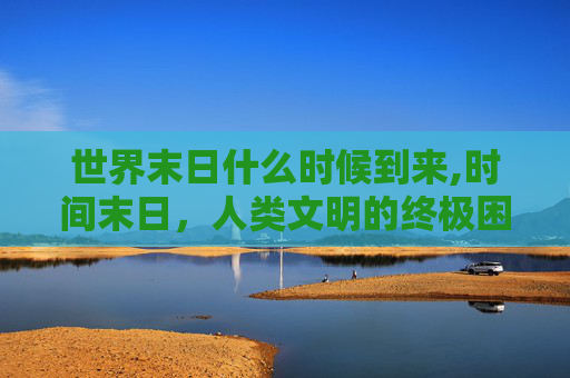 世界末日什么时候到来,时间末日，人类文明的终极困境与破局之路