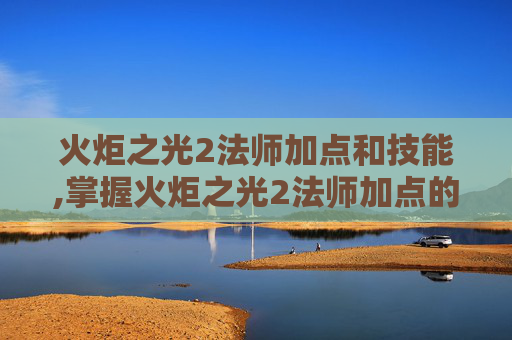 火炬之光2法师加点和技能,掌握火炬之光2法师加点的艺术