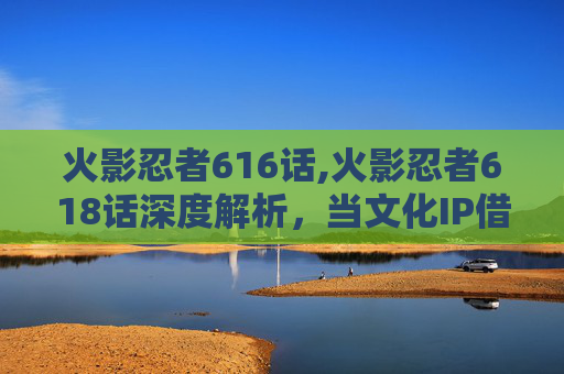 火影忍者616话,火影忍者618话深度解析，当文化IP借力直播焕新，展现全新剧情魅力