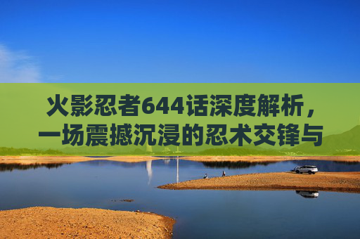 火影忍者644话深度解析，一场震撼沉浸的忍术交锋与世界观重构