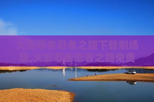 火影忍者忍者之路下载剧场版,火影忍者忍者之路免费下载深度解析，一站式获取全剧情玩法指南