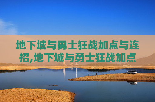 地下城与勇士狂战加点与连招,地下城与勇士狂战加点全解析，从基础到进阶的全面指南