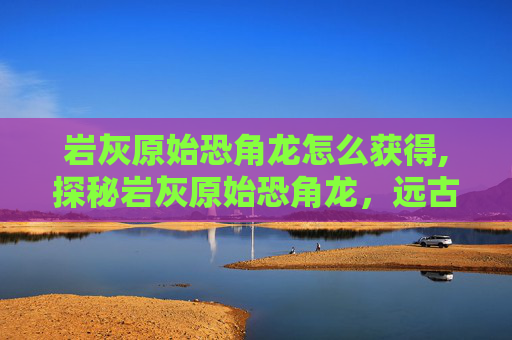 岩灰原始恐角龙怎么获得,探秘岩灰原始恐角龙，远古巨兽的生存密码与演化传奇