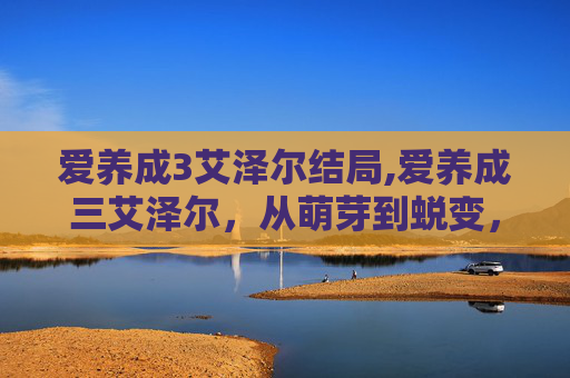 爱养成3艾泽尔结局,爱养成三艾泽尔，从萌芽到蜕变，开启情感成长的全新路径
