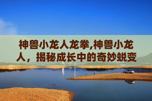 神兽小龙人龙拳,神兽小龙人，揭秘成长中的奇妙蜕变与多元发展