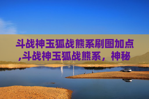 斗战神玉狐战熊系刷图加点,斗战神玉狐战熊系，神秘力量解析与实战分析