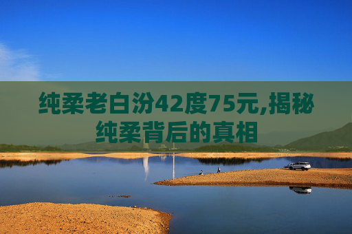 纯柔老白汾42度75元,揭秘纯柔背后的真相
