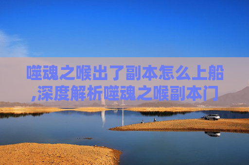 噬魂之喉出了副本怎么上船,深度解析噬魂之喉副本门，闯荡终极试炼的核心秘境解析