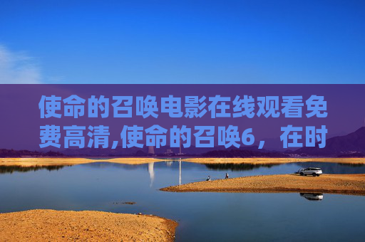 使命的召唤电影在线观看免费高清,使命的召唤6，在时代浪潮中锚定核心价值，驱动事业破浪前行