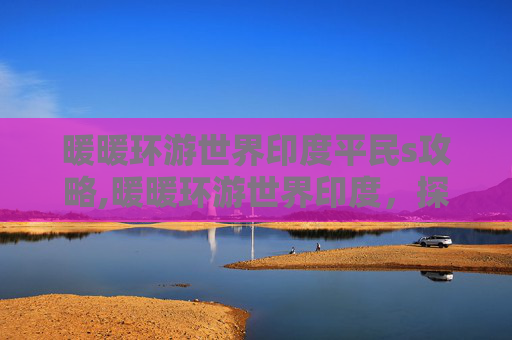 暖暖环游世界印度平民s攻略,暖暖环游世界印度，探索璀璨多元文化之美，尽享心灵与感官的双重洗礼