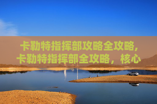 卡勒特指挥部攻略全攻略,卡勒特指挥部全攻略，核心点位梳理、操作技巧与通关策略，助你高效夺取指挥权限