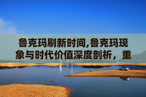 鲁克玛刷新时间,鲁克玛现象与时代价值深度剖析，重塑数字经济下的个体影响力崛起路径