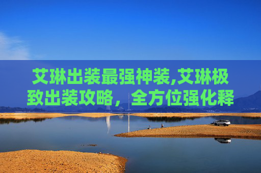 艾琳出装最强神装,艾琳极致出装攻略，全方位强化释放单点爆发，掌握作战神技