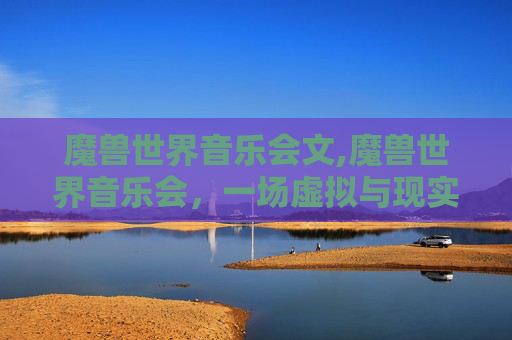 魔兽世界音乐会文,魔兽世界音乐会，一场虚拟与现实交织的音乐盛宴