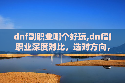 dnf副职业哪个好玩,dnf副职业深度对比，选对方向，让副职业发挥最大价值