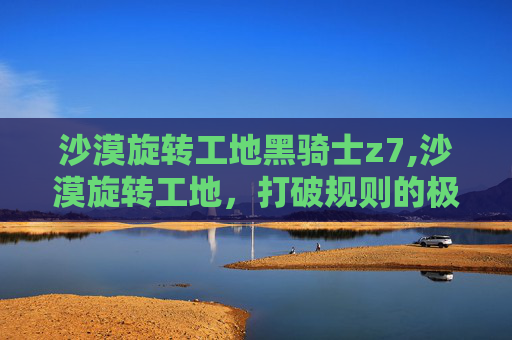 沙漠旋转工地黑骑士z7,沙漠旋转工地，打破规则的极限探索与震撼视觉沙漠旋转工地，打破规则的极限探索与震撼视觉 引言，沙漠中的颠覆性视野重塑