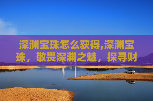 深渊宝珠怎么获得,深渊宝珠，敬畏深渊之魅，探寻财富与不凡的共生密码