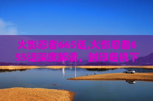 火影忍者665话,火影忍者655话深度解读，封印危机下的忍者潜能与宇宙格局新变局