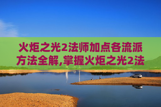 火炬之光2法师加点各流派方法全解,掌握火炬之光2法师加点技巧，让你在战斗中如鱼得水